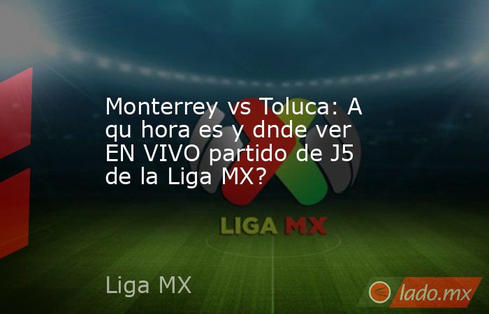 Monterrey vs Toluca: A qu hora es y dnde ver EN VIVO partido de J5 de la Liga MX?. Noticias en tiempo real