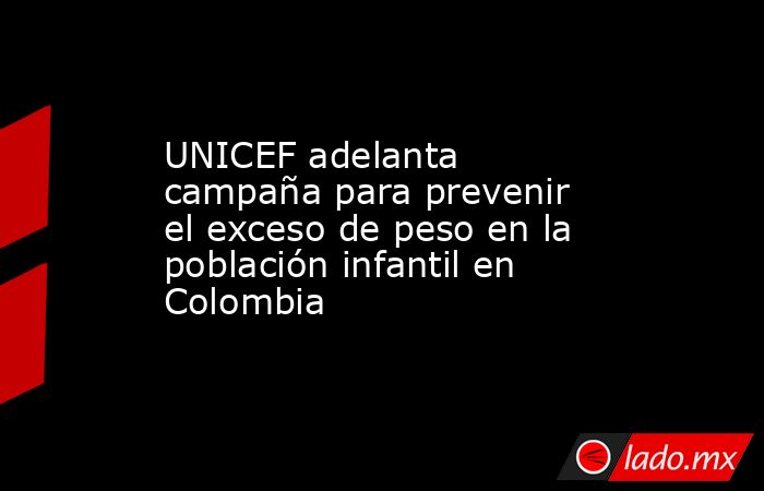 UNICEF adelanta campaña para prevenir el exceso de peso en la población infantil en Colombia. Noticias en tiempo real