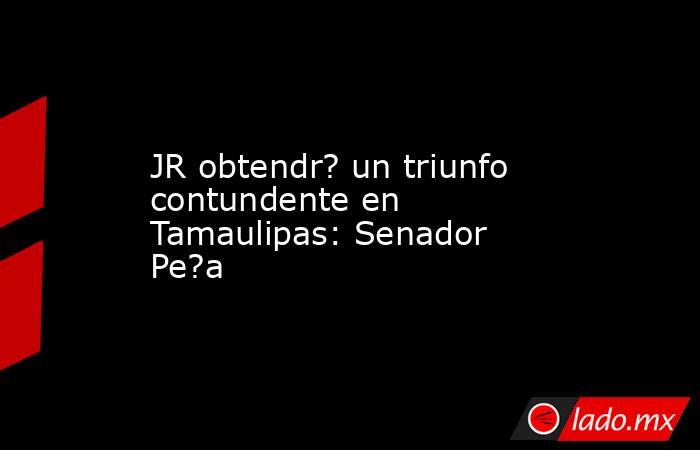 JR obtendr? un triunfo contundente en Tamaulipas: Senador Pe?a. Noticias en tiempo real