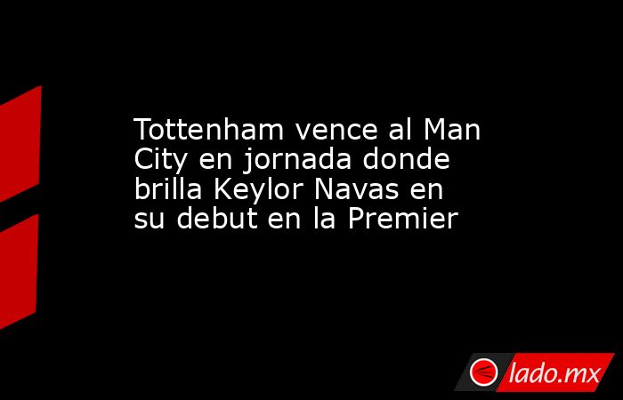 Tottenham vence al Man City en jornada donde brilla Keylor Navas en su debut en la Premier. Noticias en tiempo real