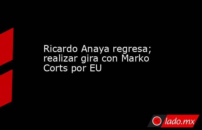 Ricardo Anaya regresa; realizar gira con Marko Corts por EU. Noticias en tiempo real