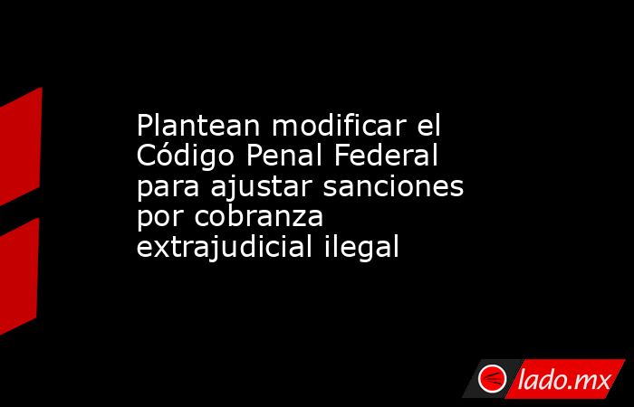 Plantean modificar el Código Penal Federal para ajustar sanciones por cobranza extrajudicial ilegal. Noticias en tiempo real