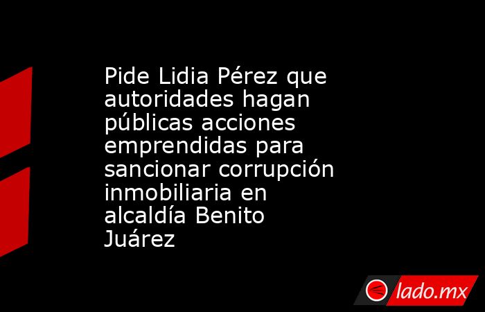 Pide Lidia Pérez que autoridades hagan públicas acciones emprendidas para sancionar corrupción inmobiliaria en alcaldía Benito Juárez. Noticias en tiempo real
