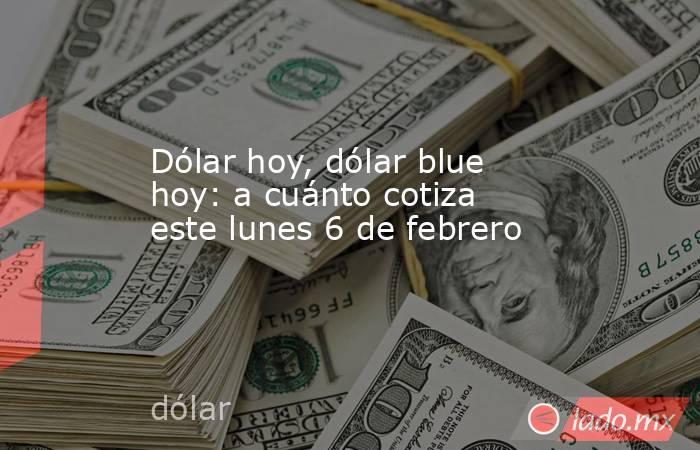 Dólar hoy, dólar blue hoy: a cuánto cotiza este lunes 6 de febrero. Noticias en tiempo real