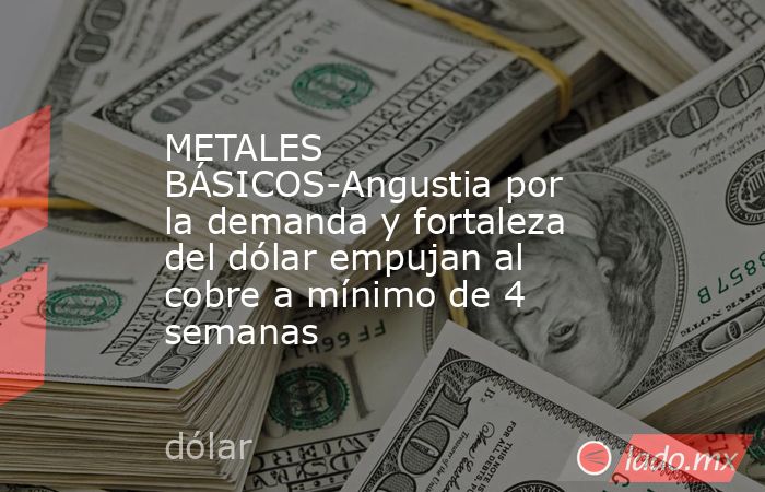METALES BÁSICOS-Angustia por la demanda y fortaleza del dólar empujan al cobre a mínimo de 4 semanas. Noticias en tiempo real