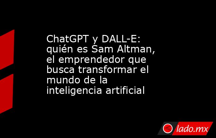 ChatGPT y DALL-E: quién es Sam Altman, el emprendedor que busca transformar el mundo de la inteligencia artificial. Noticias en tiempo real