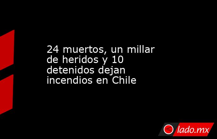 24 muertos, un millar de heridos y 10 detenidos dejan incendios en Chile. Noticias en tiempo real