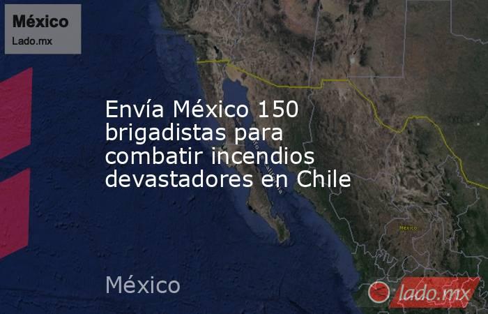 Envía México 150 brigadistas para combatir incendios devastadores en Chile. Noticias en tiempo real