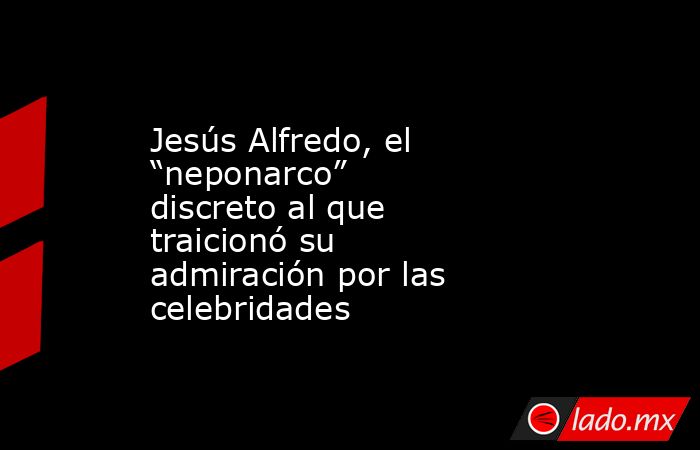 Jesús Alfredo, el “neponarco” discreto al que traicionó su admiración por las celebridades. Noticias en tiempo real