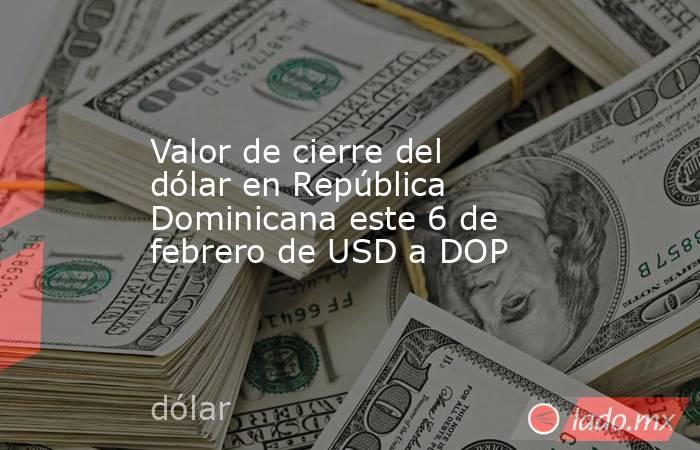 Valor de cierre del dólar en República Dominicana este 6 de febrero de USD a DOP. Noticias en tiempo real