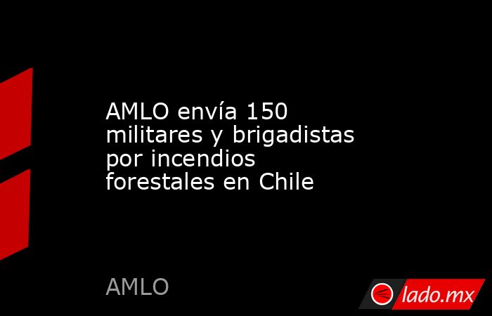 AMLO envía 150 militares y brigadistas por incendios forestales en Chile. Noticias en tiempo real