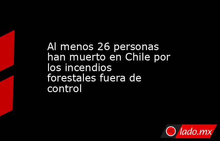 Al menos 26 personas han muerto en Chile por los incendios forestales fuera de control. Noticias en tiempo real