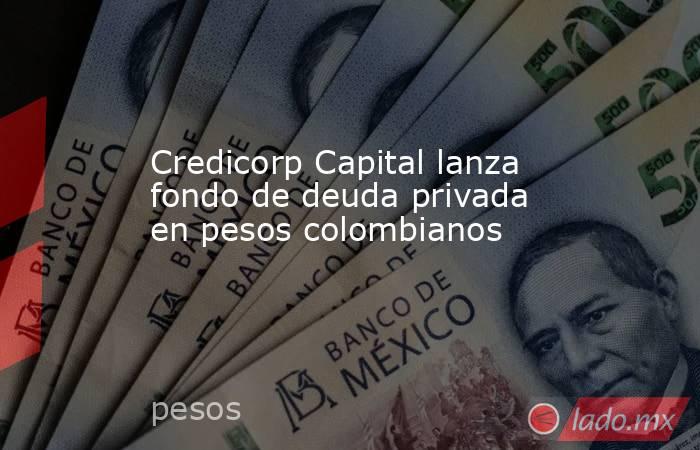 Credicorp Capital lanza fondo de deuda privada en pesos colombianos. Noticias en tiempo real