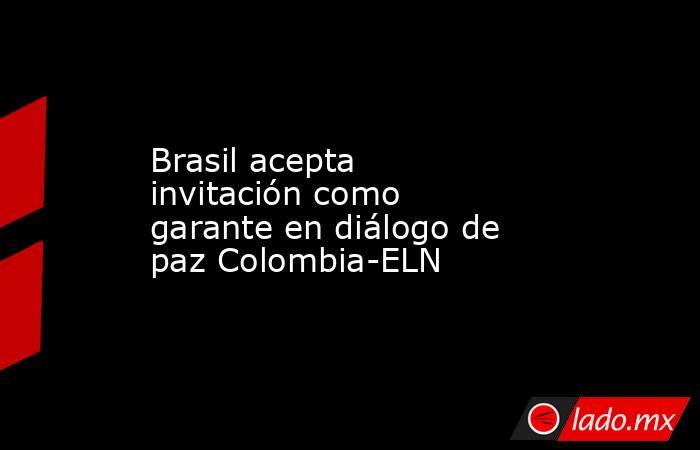 Brasil acepta invitación como garante en diálogo de paz Colombia-ELN. Noticias en tiempo real