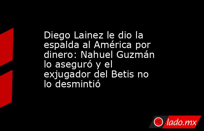 Diego Lainez le dio la espalda al América por dinero: Nahuel Guzmán lo aseguró y el exjugador del Betis no lo desmintió. Noticias en tiempo real