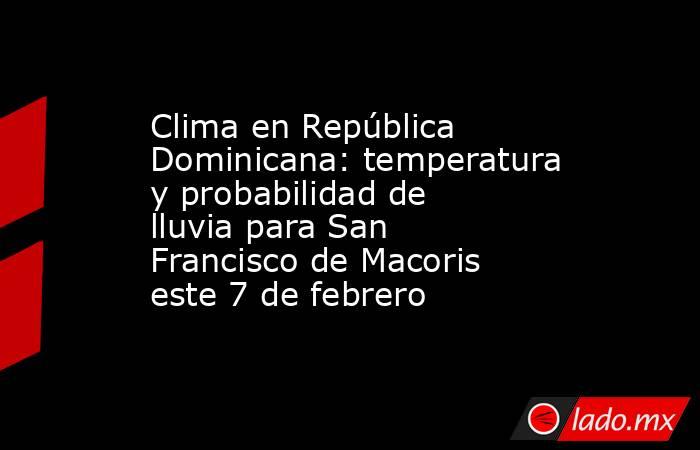 Clima en República Dominicana: temperatura y probabilidad de lluvia para San Francisco de Macoris este 7 de febrero. Noticias en tiempo real