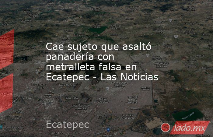 Cae sujeto que asaltó panadería con metralleta falsa en Ecatepec - Las Noticias. Noticias en tiempo real