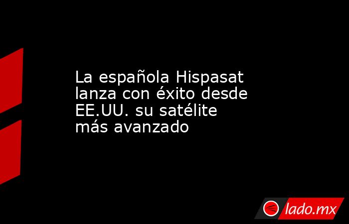 La española Hispasat lanza con éxito desde EE.UU. su satélite más avanzado. Noticias en tiempo real