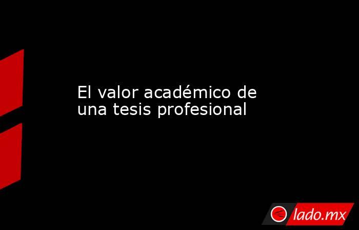 El valor académico de una tesis profesional. Noticias en tiempo real