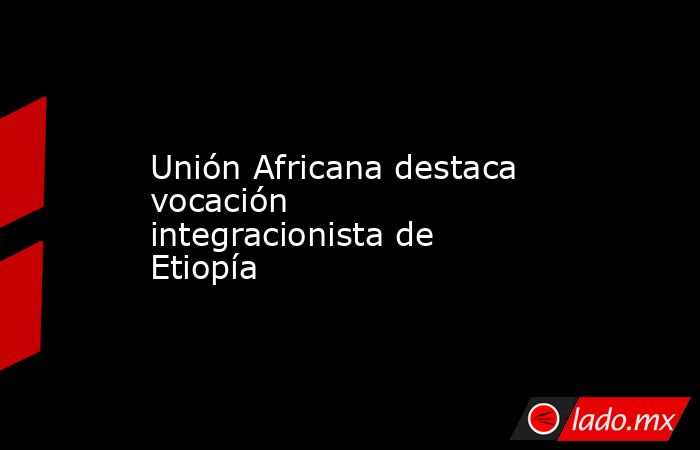 Unión Africana destaca vocación integracionista de Etiopía. Noticias en tiempo real