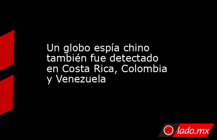 Un globo espía chino también fue detectado en Costa Rica, Colombia y Venezuela. Noticias en tiempo real
