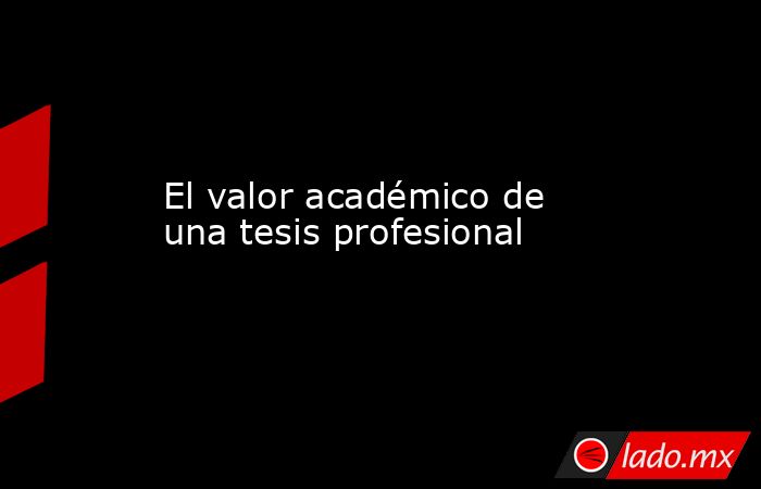 El valor académico de una tesis profesional. Noticias en tiempo real