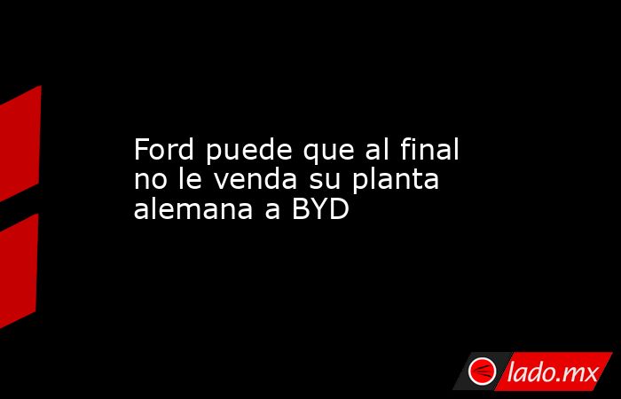 Ford puede que al final no le venda su planta alemana a BYD. Noticias en tiempo real