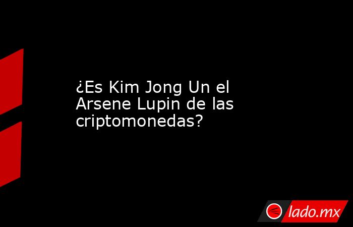 ¿Es Kim Jong Un el Arsene Lupin de las criptomonedas?. Noticias en tiempo real