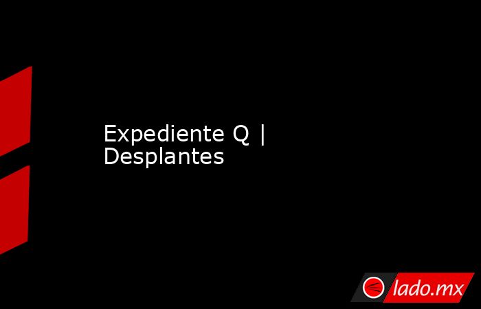 Expediente Q | Desplantes. Noticias en tiempo real