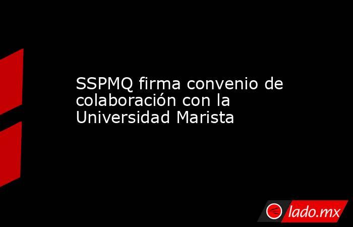 SSPMQ firma convenio de colaboración con la Universidad Marista. Noticias en tiempo real