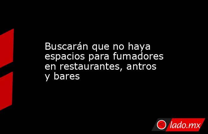 Buscarán que no haya espacios para fumadores en restaurantes, antros y bares. Noticias en tiempo real