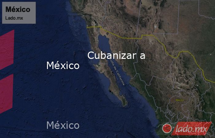             Cubanizar a México            . Noticias en tiempo real