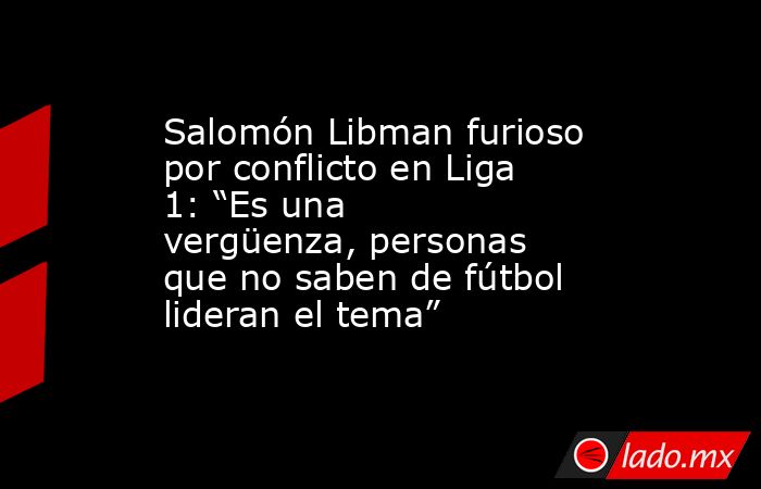 Salomón Libman furioso por conflicto en Liga 1: “Es una vergüenza, personas que no saben de fútbol lideran el tema”. Noticias en tiempo real