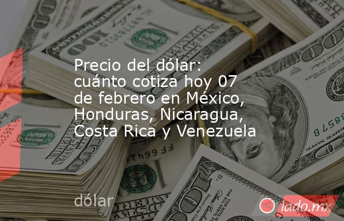 Precio del dólar: cuánto cotiza hoy 07 de febrero en México, Honduras, Nicaragua, Costa Rica y Venezuela. Noticias en tiempo real
