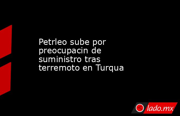 Petrleo sube por preocupacin de suministro tras terremoto en Turqua. Noticias en tiempo real