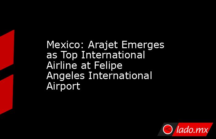 Mexico: Arajet Emerges as Top International Airline at Felipe Angeles International Airport. Noticias en tiempo real
