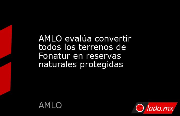 AMLO evalúa convertir todos los terrenos de Fonatur en reservas naturales protegidas. Noticias en tiempo real
