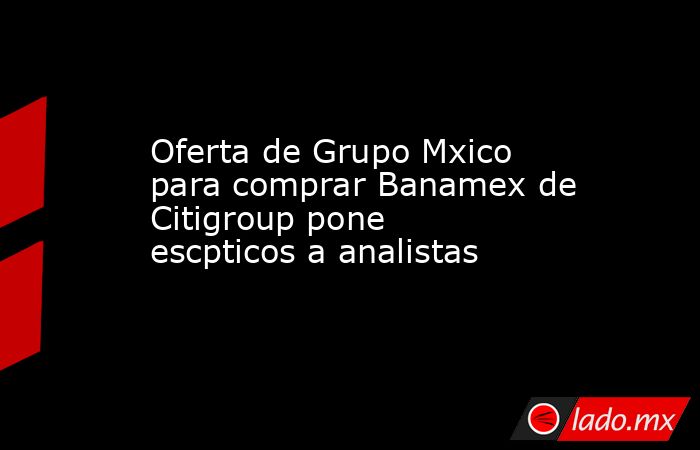 Oferta de Grupo Mxico para comprar Banamex de Citigroup pone escpticos a analistas. Noticias en tiempo real