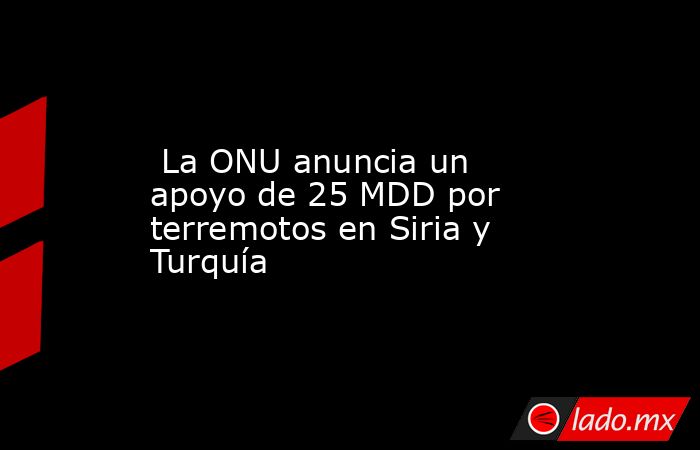  La ONU anuncia un apoyo de 25 MDD por terremotos en Siria y Turquía. Noticias en tiempo real