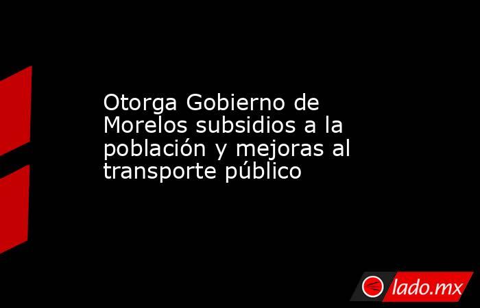Otorga Gobierno de Morelos subsidios a la población y mejoras al transporte público. Noticias en tiempo real