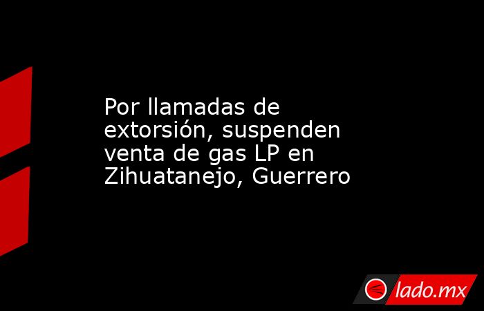 Por llamadas de extorsión, suspenden venta de gas LP en Zihuatanejo, Guerrero. Noticias en tiempo real