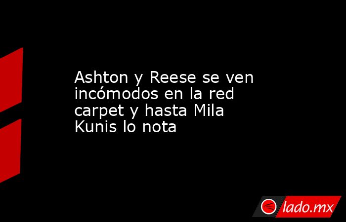 Ashton y Reese se ven incómodos en la red carpet y hasta Mila Kunis lo nota. Noticias en tiempo real