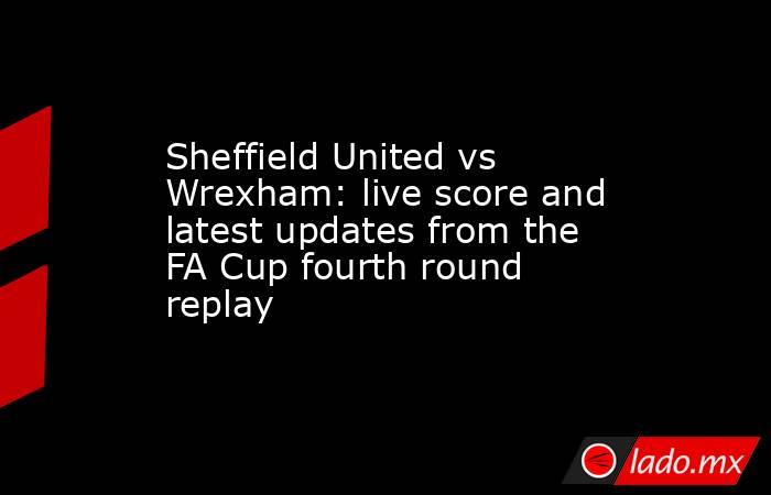 Sheffield United vs Wrexham: live score and latest updates from the FA Cup fourth round replay. Noticias en tiempo real