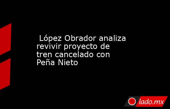 López Obrador analiza revivir proyecto de tren cancelado con Peña Nieto. Noticias en tiempo real