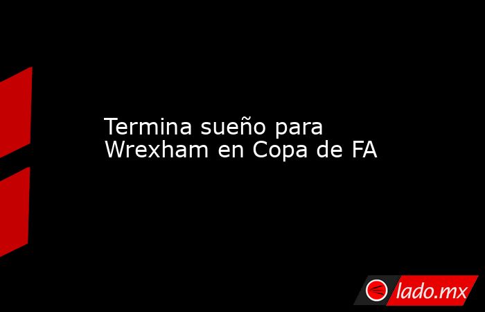 Termina sueño para Wrexham en Copa de FA. Noticias en tiempo real