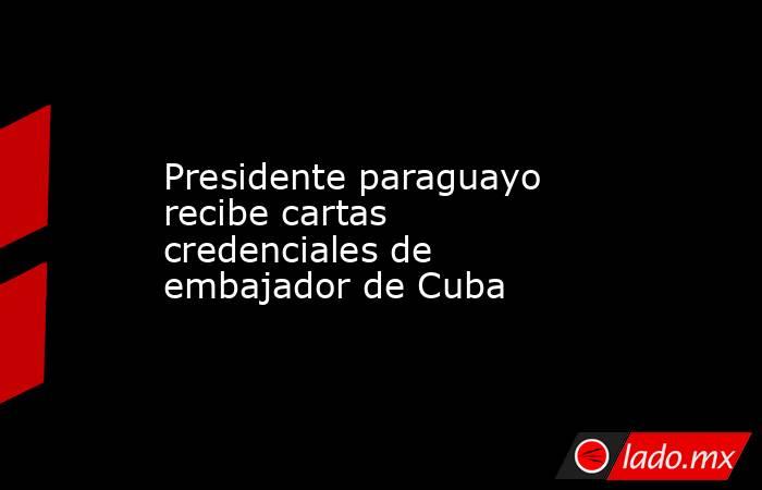 Presidente paraguayo recibe cartas credenciales de embajador de Cuba. Noticias en tiempo real