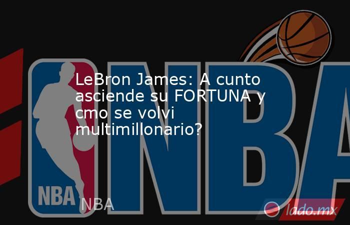 LeBron James: A cunto asciende su FORTUNA y cmo se volvi multimillonario?. Noticias en tiempo real