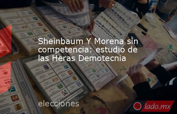 Sheinbaum Y Morena sin competencia: estudio de las Heras Demotecnia. Noticias en tiempo real