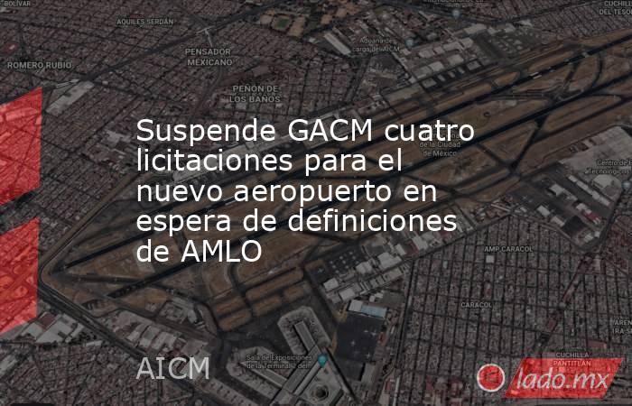Suspende GACM cuatro licitaciones para el nuevo aeropuerto en espera de definiciones de AMLO. Noticias en tiempo real