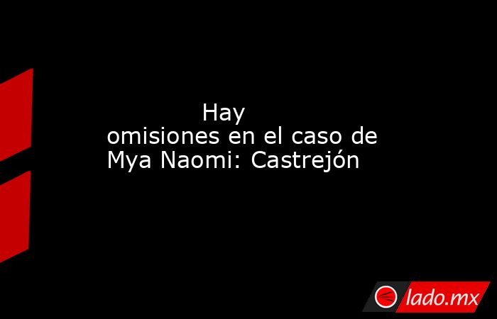             Hay omisiones en el caso de Mya Naomi: Castrejón            . Noticias en tiempo real